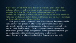 Então disse o SENHOR Deus: Eis que o homem é como um de nós,
sabendo o bem e o mal; ora, para que não estenda a sua mão, e tome
também da árvore da vida, e coma e viva eternamente, e
No meio da sua praça, e de um e de outro lado do rio, estava a árvore da
vida, que produz doze frutos, dando seu fruto de mês em mês; e as folhas
da árvore são para a saúde das nações.
Note que o homem já era caído mas se ele comesse da arvore da vida
seria eterno, e no gênesis relata pessoas que viveram quase uma
eternidade que tiveram o contato muito próximo com o original, note
que a arvore de vida tem o poder da cura como acontece com ervas
medicinais, quando surgiu os espinhos e cardos podemos entender que
as configurações atômicas foram mudadas, o adversário
desconfigurou-a, já o bem de toda dadiva é restaurar com a vida
 