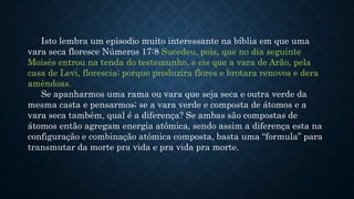 Isto lembra um episodio muito interessante na bíblia em que uma
vara seca floresce Números 17:8 Sucedeu, pois, que no dia seguinte
Moisés entrou na tenda do testemunho, e eis que a vara de Arão, pela
casa de Levi, florescia; porque produzira flores e brotara renovos e dera
amêndoas.
Se apanharmos uma rama ou vara que seja seca e outra verde da
mesma casta e pensarmos; se a vara verde e composta de átomos e a
vara seca também, qual é a diferença? Se ambas são compostas de
átomos então agregam energia atômica, sendo assim a diferença esta na
configuração e combinação atômica composta, basta uma “formula” para
transmutar da morte pra vida e pra vida pra morte.
 