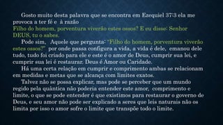 Gosto muito desta palavra que se encontra em Ezequiel 37:3 ela me
provoca a ter fé e à razão
Filho do homem, porventura viverão estes ossos? E eu disse: Senhor
DEUS, tu o sabes.
Pode sim, Aquele que pergunta: “Filho do homem, porventura viverão
estes ossos?” por onde passa configura a vida, a vida é dele, emanou dele
tudo, tudo foi criado para ele e este é o amor de Deus, cumprir sua lei, e
cumprir sua lei é restaurar. Deus é Amor ou Caridade.
Há uma certa relação em cumprir e comprimento ambas se relacionam
em medidas e metas que se alcança com limites exatos.
Talvez não se possa explicar, mas pode se perceber que um mundo
regido pela quântica não poderia entender este amor, comprimento e
limite, o que se pode entender é que existimos para restaurar o governo de
Deus, e seu amor não pode ser explicado a seres que leis naturais não os
limita por isso o amor sofre o limite que transpõe todo o limite.
 