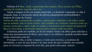 Gálatas 4:4 Mas, vindo a plenitude dos tempos, Deus enviou seu Filho,
nascido de mulher, nascido sob a lei,
Assim o espaço se fez em tempo entre nós, e a historia é passada, e o dia é
chegado, hoje, é o momento pleno da altura comprimento profundidade e
largura do corpo de Cristo;
Acima de todo o principado, e poder, e potestade, e domínio, e de todo o nome
que se nomeia, não só neste século, mas também no vindouro; sujeitou todas as
coisas a seus pés, e sobre todas as coisas o constituiu como cabeça da igreja,23
Que é o seu corpo, a plenitude daquele que cumpre tudo em todos.
A historia pode ser medida, na lei do senhor, basta um olhar para calcular a
soma dos pensamentos de Deus, será como ir ao infinito e quando acordar deste
sonho estaremos com ele.
O tempo é o dia, a noite o espaço, o vazio sem eventos, a ausência de
atividades, o sono do que dorme é só uma noite do que é infinito ser contado
para os viventes a respeito do novo dia, que perto esta para nascer.
 