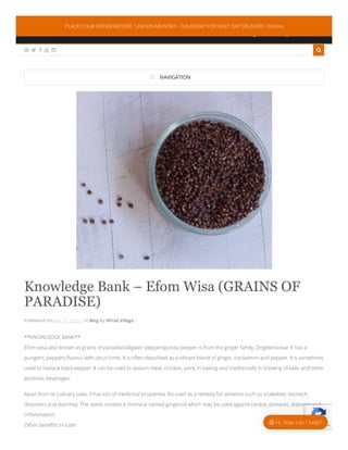 0044 7378113872
info@aftradvillagekitchen.com
:
:
     
 NAVIGATION
Knowledge Bank – Efom Wisa (GRAINS OF
PARADISE)
Published On May 31, 2020 | In Blog By Aftrad Village |
**KNOWLEDGE BANK**
Efom wisa also known as grains of paradise/alligator pepper/guinea pepper is from the ginger family, Zingiberaceae. It has a
pungent, peppery ﬂavour with citrus hints. It is often described as a vibrant blend of ginger, cardamom and pepper. It is sometimes
used to replace black pepper. It can be used to season meat, chicken, pork, in baking and traditionally in brewing of beer and other
alcoholic beverages.
Apart from its culinary uses, it has lots of medicinal properties. It’s used as a remedy for ailments such as snakebite, stomach
disorders and diarrhea. The seeds contain a chemical named gingerols which may be used against cardiac diseases, diabetes and
inﬂammation.
Other beneﬁts include: Privacy - Terms
PLACE YOUR ORDER BEFORE 12NOON MONDAY - THURSDAY FOR NEXT DAY DELIVERY. Dismiss
 Hi, how can I help?
 