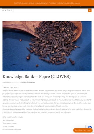 0044 7378113872
info@aftradvillagekitchen.com
:
:
     
Knowledge Bank – Pepre (CLOVES)
Published On May 20, 2020 | In Blog By Aftrad Village |
**KNOWLEDGE BANK**
#Pepre / #Ko ri /#Mosuro /#Kanum/ #Chincali a.k.a. #cloves. Moon months ago when I got you to guess this spice, almost all of
you got this spice right and actually revealed quite a lot about how you use it. It shows how well this spice is used and loved.
#Cloves have a sweet pungent aromatic smell. This lends to it being used in cooking, baking and drinks/juices. In Ghanaian
cooking, cloves are used in soups such as #Abenkwan, #lightsoup , stews such as #waakyestew, #cornbeef #stew , our sweet and
spicy savouries such as #kelewele, #ghanachips, drinks such as #sobolo & #ginger drinks basically it can be used for anything so
long as you love it’s aromatic smell. It just doesn’t smell good, but it’s got a lot of health bene ts.
Cloves can be used as a painkiller medicine. Reduce headaches by drinking a glass of milk to which a paste made from cloves and
a dash of rock salt has been added. This mixture is said to reduce headaches quickly and e ectively.
Other health bene ts include:
•aid in digestion,
• ght against cancer,
•protect the liver,
•boost the immune system,
Privacy - Terms
PLACE YOUR ORDER BEFORE 12NOON MONDAY - THURSDAY FOR NEXT DAY DELIVERY. Dismiss
 Hi, how can I help?
 