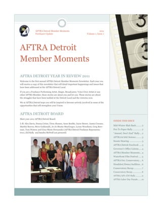 AFTRA Detroit Member Moments                                        2011
                 Freelance Update                                        Volume 1, Issue 1




AFTRA Detroit
Member Moments
AFTRA DETROIT YEAR IN REVIEW 2011
Welcome to the first annual AFTRA Detroit Member Moments Newsletter. Each year you
will receive a copy of this newsletter that will detail important happenings and issues that
have been addressed at the AFTRA Detroit Local.

If you are a Freelance Performing Artist, Singer, Broadcaster, Voice-Over Artist or any
other AFTRA Member, these stories are about you and for you. These stories are about
the struggles that have been tackled at the Detroit Local and the victories won.

We at AFTRA Detroit hope you will be inspired to become actively involved in some of the
opportunities that will strengthen your Union.



AFTRA DETROIT BOARD
Meet your 2011 AFTRA Detroit Board:
                                                                                               INSIDE THIS ISSUE
L-R: Alex Davis, Donna Cerise, Tiren Jhames, Anne Keeble, Jayne Bower, James Cowans,
Martha Reeves, Steve Goldsmith, Jo-Jo Shutty-MacGregor, Lynne Woodison, Greg Bow-
                                                                                               Mid-Winter Blah Bash ......... 2
man, Tom Watson and Gina-Marie Hernandez (AFTRA Detroit Freelance Representa-                  Pen To Paper Rally .............. 2
tive), (Ed Kelly and Sandra McNeill not pictured)                                              “Amend, Don’t End” Rally ... 2
                                                                                               AFTRA & SAG Soirees ......... 3
                                                                                               Senate Hearing ................... 3
                                                                                               AFTRA Detroit Facebook .... 3
                                                                                               Governor’s Office Listens..... 4
                                                                                               AFTRA Member Moments... 4
                                                                                               Waterfront Film Festival ..... 5
                                                                                               AFTRA Oct. Conservatory.... 6
                                                                                               Headshot/Demo/Audition .. 6
                                                                                               Conservatory Recap ............. 7
                                                                                               Conservatory Recap ................ 8
                                                                                               AFTRA/AFL-CIO Rally ........... 9
                                                                                               AFTRA Labor Day Parade…….10
 