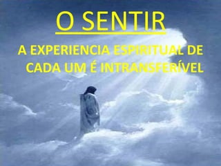 O SENTIR
A EXPERIENCIA ESPIRITUAL DE
 CADA UM É INTRANSFERÍVEL
 