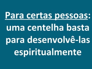 Para certas pessoas:
uma centelha basta
para desenvolvê-las
  espiritualmente
 