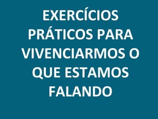 EXERCÍCIOS
 PRÁTICOS PARA
VIVENCIARMOS O
  QUE ESTAMOS
    FALANDO
 