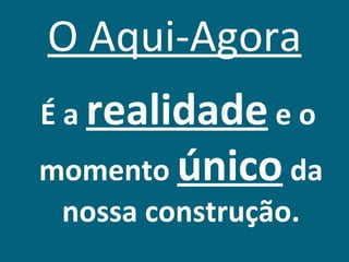O Aqui-Agora
É a realidade e o
momento único da
 nossa construção.
 