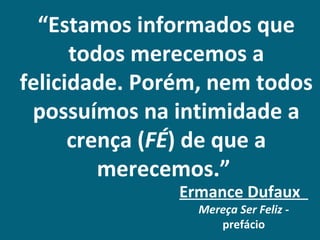 “Estamos informados que
      todos merecemos a
felicidade. Porém, nem todos
 possuímos na intimidade a
      crença (FÉ) de que a
         merecemos.”
               Ermance Dufaux
                 Mereça Ser Feliz -
                    prefácio
 