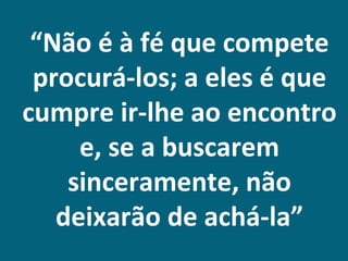 “Não é à fé que compete
 procurá-los; a eles é que
cumpre ir-lhe ao encontro
     e, se a buscarem
    sinceramente, não
   deixarão de achá-la”
 