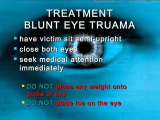 TREATMENTTREATMENT
BLUNT EYE TRUAMABLUNT EYE TRUAMA
 have victim sit semi-uprighthave victim sit semi-upright
 close both eyesclose both eyes
 seek medical attentionseek medical attention
immediatelyimmediately
 DODO NOTNOT place any weight ontoplace any weight onto
globe of eyeglobe of eye
 DODO NOTNOT place ice on the eyeplace ice on the eye
 