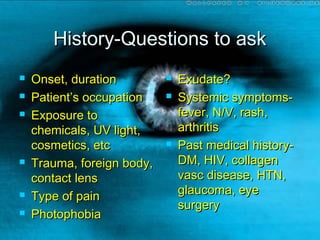 History-Questions to askHistory-Questions to ask
 Onset, durationOnset, duration
 Patient’s occupationPatient’s occupation
 Exposure toExposure to
chemicals, UV light,chemicals, UV light,
cosmetics, etccosmetics, etc
 Trauma, foreign body,Trauma, foreign body,
contact lenscontact lens
 Type of painType of pain
 PhotophobiaPhotophobia
 Exudate?Exudate?
 Systemic symptoms-Systemic symptoms-
fever, N/V, rash,fever, N/V, rash,
arthritisarthritis
 Past medical history-Past medical history-
DM, HIV, collagenDM, HIV, collagen
vasc disease, HTN,vasc disease, HTN,
glaucoma, eyeglaucoma, eye
surgerysurgery
 