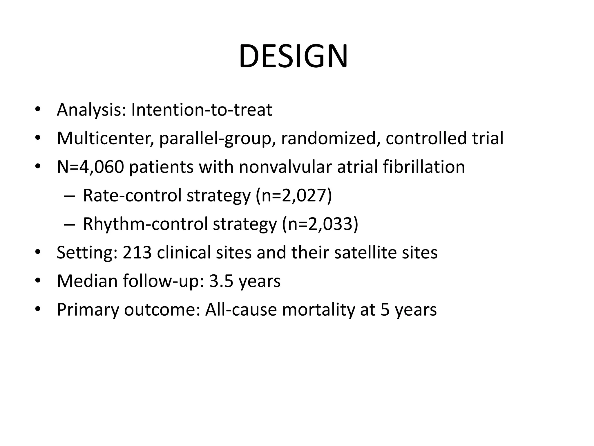 DESIGN
• Analysis: Intention-to-treat
• Multicenter, parallel-group, randomized, controlled trial
• N=4,060 patients with nonvalvular atrial fibrillation
– Rate-control strategy (n=2,027)
– Rhythm-control strategy (n=2,033)
• Setting: 213 clinical sites and their satellite sites
• Median follow-up: 3.5 years
• Primary outcome: All-cause mortality at 5 years
 