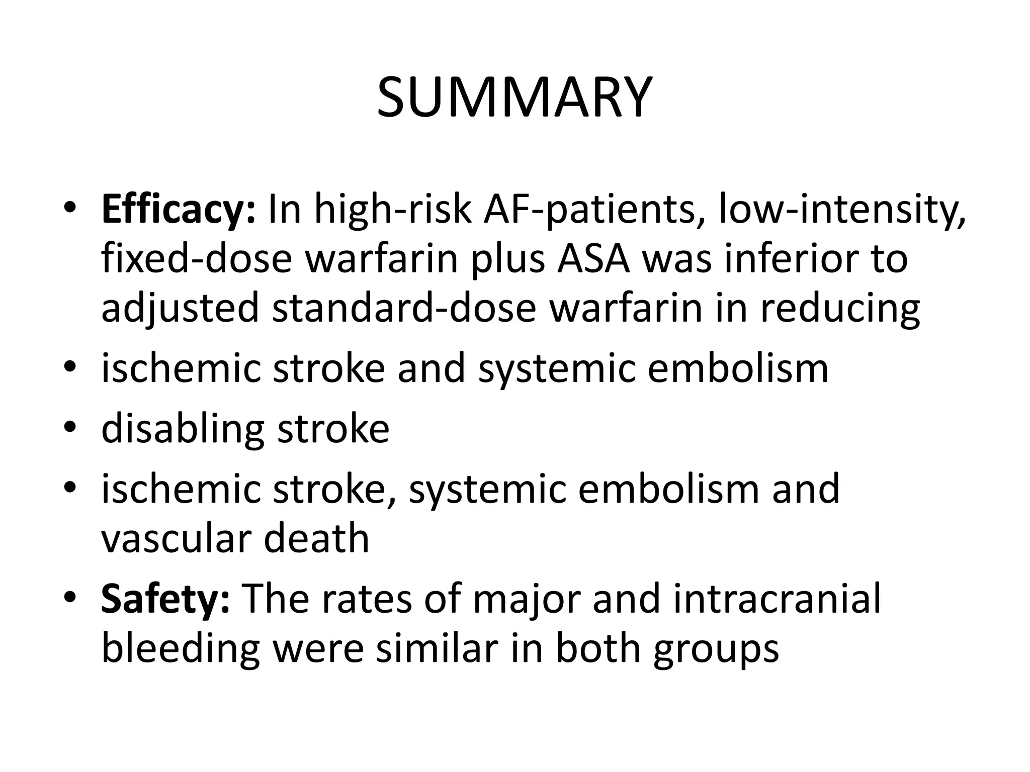 SUMMARY
• Efficacy: In high-risk AF-patients, low-intensity,
fixed-dose warfarin plus ASA was inferior to
adjusted standard-dose warfarin in reducing
• ischemic stroke and systemic embolism
• disabling stroke
• ischemic stroke, systemic embolism and
vascular death
• Safety: The rates of major and intracranial
bleeding were similar in both groups
 