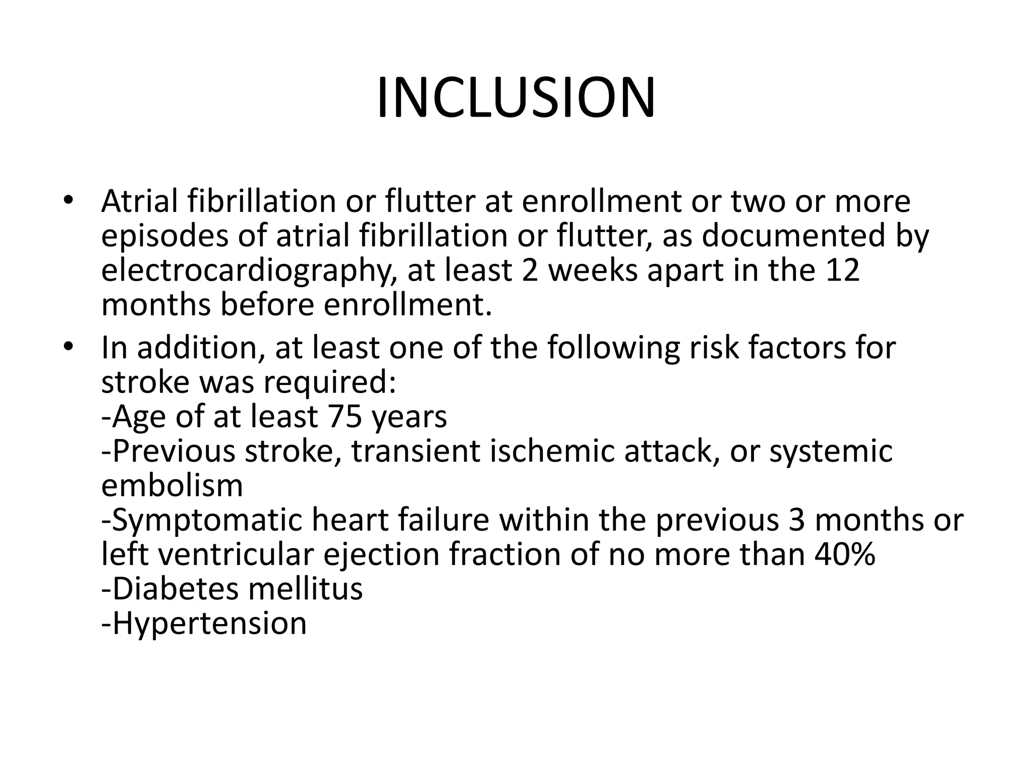 INCLUSION
• Atrial fibrillation or flutter at enrollment or two or more
episodes of atrial fibrillation or flutter, as documented by
electrocardiography, at least 2 weeks apart in the 12
months before enrollment.
• In addition, at least one of the following risk factors for
stroke was required:
-Age of at least 75 years
-Previous stroke, transient ischemic attack, or systemic
embolism
-Symptomatic heart failure within the previous 3 months or
left ventricular ejection fraction of no more than 40%
-Diabetes mellitus
-Hypertension
 