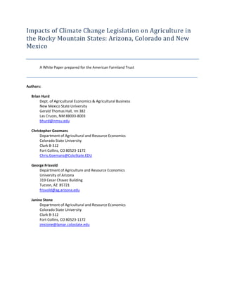 Impacts of Climate Change Legislation on Agriculture in 
the Rocky Mountain States: Arizona, Colorado and New 
Mexico 
 
        A White Paper prepared for the American Farmland Trust 

__________________________________________________________________________________________________________________ 
 
Authors: 
          
   Brian Hurd 
         Dept. of Agricultural Economics & Agricultural Business  
         New Mexico State University  
         Gerald Thomas Hall, rm 382 
         Las Cruces, NM 88003‐8003 
         bhurd@nmsu.edu 
    
   Christopher Goemans 
         Department of Agricultural and Resource Economics 
         Colorado State University 
         Clark B‐312 
         Fort Collins, CO 80523‐1172 
         Chris.Goemans@ColoState.EDU 
          
   George Frisvold 
         Department of Agriculture and Resource Economics 
         University of Arizona 
         319 Cesar Chavez Building 
         Tucson, AZ  85721 
         frisvold@ag.arizona.edu   
          
   Janine Stone 
         Department of Agricultural and Resource Economics 
         Colorado State University 
         Clark B‐312 
         Fort Collins, CO 80523‐1172 
         jmstone@lamar.colostate.edu 
                                    
 