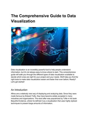 The Comprehensive Guide to Data
Visualization
Data visualization is an incredibly powerful tool to help people understand
information, but it's not always easy to know where to start. This comprehensive
guide will walk you through the different types of data visualization available to
decide which ones are right for your project and your needs. We'll help you find the
right tools to make data visualization easier and faster than ever before. Ready?
Let's get started!
An Introduction
Aftros are a relatively new way of displaying and analyzing data. Since they were
made famous by Edward Tufte, they have become widely accepted in many
industries and organizations. The word after was popularized by Tufte in his book
Beautiful Evidence, where he defined it as a visualization that uses highly stylized
techniques to present large amounts of information.
 