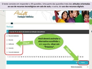O teste consiste em responder a 39 questões. Uma parte das questões trata das atitudes orientadas
ao uso de recursos tecnológicos em sala de aula, e outra, do uso dos recursos digitais.
Você deverá assinalar a
alternativa escolhida e,
em seguida, clicar em
“Próximo”.
 