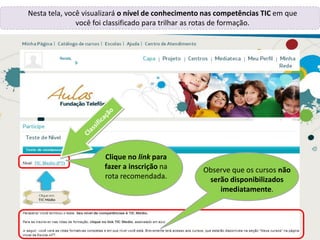 Renata,
Nesta tela, você visualizará o nível de conhecimento nas competências TIC em que
você foi classificado para trilhar as rotas de formação.
Clique no link para
fazer a inscrição na
rota recomendada.
Observe que os cursos não
serão disponibilizados
imediatamente.
 