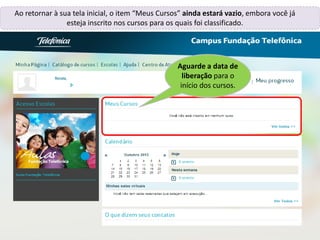 Ao retornar à sua tela inicial, o item “Meus Cursos” ainda estará vazio, embora você já
esteja inscrito nos cursos para os quais foi classificado.
Renata,
Aguarde a data de
liberação para o
início dos cursos.
 