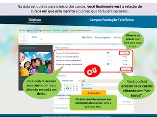 Renata,
Na data estipulada para o início dos cursos, você finalmente verá a relação de
cursos em que está inscrito e o prazo que terá para cursá-los.
Você poderá acessar
seus cursos por aqui,
clicando em cada um
deles.
Você poderá
acessar seus cursos
clicando em “Ver
todos”.
Observe os
prazos que
terá para cada
curso.
Atenção!
Os dois caminhos levam aos
conteúdos dos cursos. Veja a
próxima tela.
 