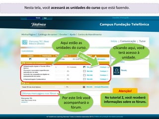 Renata,Renata,
Renata
Nesta tela, você acessará as unidades do curso que está fazendo.
Aqui estão as
unidades do curso.
Por este link você
acompanhará o
fórum.
Atenção!
No tutorial 2, você receberá
informações sobre os fóruns.
Clicando aqui, você
terá acesso à
unidade.
 