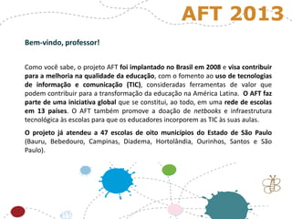 Bem-vindo, professor!
Como você sabe, o projeto AFT foi implantado no Brasil em 2008 e visa contribuir
para a melhoria na qualidade da educação, com o fomento ao uso de tecnologias
de informação e comunicação (TIC), consideradas ferramentas de valor que
podem contribuir para a transformação da educação na América Latina. O AFT faz
parte de uma iniciativa global que se constitui, ao todo, em uma rede de escolas
em 13 países. O AFT também promove a doação de netbooks e infraestrutura
tecnológica às escolas para que os educadores incorporem as TIC às suas aulas.
O projeto já atendeu a 47 escolas de oito municípios do Estado de São Paulo
(Bauru, Bebedouro, Campinas, Diadema, Hortolândia, Ourinhos, Santos e São
Paulo).
AFT 2013
 