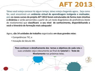 Talvez você esteja conosco há algum tempo, talvez esteja chegando agora… Seja como
for, você encontrará um ambiente virtual de aprendizagem instigante e motivador,
pois os novos cursos do projeto AFT 2013 foram estruturados de forma mais intuitiva
e dinâmica e serão percorridos a partir de um teste-diagnóstico de proficiência (teste
de nivelamento) que classificará o seu nível de conhecimento, disponibilizando a
você o itinerário de formação mais adequado!
Agora, são 14 unidades de trabalho organizadas em duas grandes rotas:
• Competências TIC; e
• Inovação do Século XXI.
Para conhecer o detalhamento dos temas e objetivos de cada rota e
suas unidades veja o documento ao final do tutorial 1 - Teste de
Nivelamento nas próximas telas.
AFT 2013
 