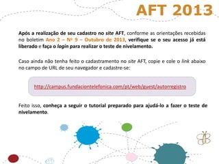 Após a realização de seu cadastro no site AFT, conforme as orientações recebidas
no boletim Ano 2 – No 9 – Outubro de 2013, verifique se o seu acesso já está
liberado e faça o login para realizar o teste de nivelamento.
Caso ainda não tenha feito o cadastramento no site AFT, copie e cole o link abaixo
no campo de URL de seu navegador e cadastre-se:
AFT 2013
Feito isso, conheça a seguir o tutorial preparado para ajudá-lo a fazer o teste de
nivelamento.
http://campus.fundaciontelefonica.com/pt/web/guest/autorregistro
 