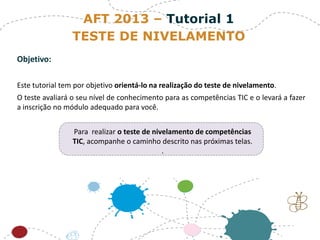 Objetivo:
Este tutorial tem por objetivo orientá-lo na realização do teste de nivelamento.
O teste avaliará o seu nível de conhecimento para as competências TIC e o levará a fazer
a inscrição no módulo adequado para você.
Para realizar o teste de nivelamento de competências
TIC, acompanhe o caminho descrito nas próximas telas.
.
AFT 2013 – Tutorial 1
TESTE DE NIVELAMENTO
 