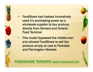 •  FoodShare had instead innovatively
used it’s purchasing power as a
wholesale supplier to buy produce
directly from farmers and Ontario
Food Terminal
•  This model bypassed the middle-man
and allowed FoodShare to sell the
produce simply at cost to Parkdale
and Flemingdon Markets
 
