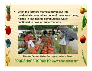 •  Historically farmers markets have been
supported by the municipality and
operated weekly at the old Toronto City Hall
Model of the St. Lawrence Market buildings. The large building at the front
of the market, with the three archways, was used as Toronto’s first City
Hall
 