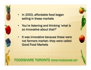 •  In 2002, FoodShare in partnership with local
community organizations secured City
funding for a farmers market in two low-
income communities: Flemingdon Park and
Parkdale Liberty
 