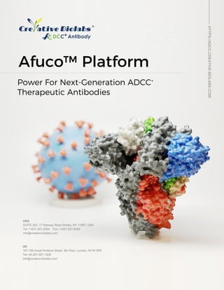 Afuco™ Platform
Afuco™ Platform
USA
SUITE 203, 17 Ramsey Road Shirley, NY 11967, USA
Tel: 1-631-357-2254 Fax: 1-631-207-8356
info@creative-biolabs.com
UK
167-169 Great Portland Street, 5th Floor, London, W1W 5PE
Tel: 44-207-097-1828
info@creative-biolabs.com
Power For Next‐Generation ADCC+
Therapeutic Antibodies
HTTPS://ADCC.CREATIVE-BIOLABS.COM/
 