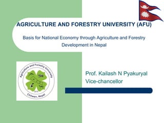 AGRICULTURE AND FORESTRY UNIVERSITY (AFU)
Basis for National Economy through Agriculture and Forestry
Development in Nepal
Prof. Kailash N Pyakuryal
Vice-chancellor
 