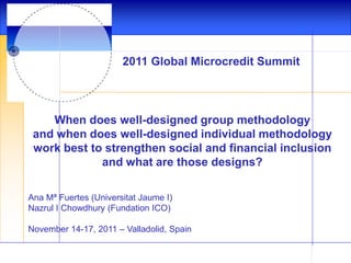 2011 Global Microcredit Summit

When does well-designed group methodology
and when does well-designed individual methodology
work best to strengthen social and financial inclusion
and what are those designs?
Ana Mª Fuertes (Universitat Jaume I)
Nazrul I Chowdhury (Fundation ICO)
November 14-17, 2011 – Valladolid, Spain

 