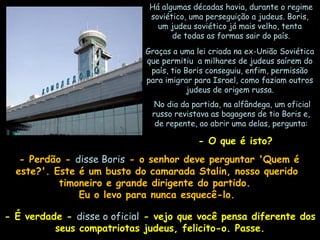 Há algumas décadas havia, durante o regimeHá algumas décadas havia, durante o regime
soviético, uma perseguição a judeus. Boris,soviético, uma perseguição a judeus. Boris,
um judeu soviético já mais velho, tentaum judeu soviético já mais velho, tenta
de todas as formas sair do país.de todas as formas sair do país.
Graças a uma lei criada na ex-União SoviéticaGraças a uma lei criada na ex-União Soviética
que permitiu a milhares de judeus saírem doque permitiu a milhares de judeus saírem do
país, tio Boris conseguiu, enfim, permissãopaís, tio Boris conseguiu, enfim, permissão
para imigrar para Israel, como faziam outrospara imigrar para Israel, como faziam outros
judeus de origem russa.judeus de origem russa.
  No dia da partida, na alfândega, um oficialNo dia da partida, na alfândega, um oficial
russo revistava as bagagens de tio Boris e,russo revistava as bagagens de tio Boris e,
de repente, ao abrir uma delas, pergunta:de repente, ao abrir uma delas, pergunta:
  - O que é isto?- O que é isto?
- Perdão -- Perdão - disse Borisdisse Boris - o senhor deve perguntar 'Quem é- o senhor deve perguntar 'Quem é
este?'. Este é um busto do camarada Stalin, nosso queridoeste?'. Este é um busto do camarada Stalin, nosso querido
timoneiro e grande dirigente do partido.timoneiro e grande dirigente do partido.
Eu o levo para nunca esquecê-lo.Eu o levo para nunca esquecê-lo.
- É verdade -- É verdade - disse o oficialdisse o oficial - vejo que você pensa diferente dos- vejo que você pensa diferente dos
seus compatriotas judeus, felicito-o. Passe.seus compatriotas judeus, felicito-o. Passe.
 