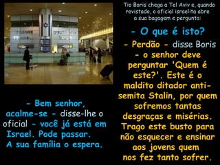    Tio Boris chega a Tel Aviv e, quandoTio Boris chega a Tel Aviv e, quando
revistado, o oficial israelita abrerevistado, o oficial israelita abre
a sua bagagem e pergunta:a sua bagagem e pergunta:
- O que é isto?- O que é isto?
  - Perdão -- Perdão - disse Borisdisse Boris
- o senhor deve- o senhor deve
perguntar 'Quem éperguntar 'Quem é
este?'. Este é oeste?'. Este é o
maldito ditador anti-maldito ditador anti-
semita Stalin, por quemsemita Stalin, por quem
sofremos tantassofremos tantas
desgraças e misérias.desgraças e misérias.
Trago este busto paraTrago este busto para
não esquecer e ensinarnão esquecer e ensinar
aos jovens quemaos jovens quem
nos fez tanto sofrer.nos fez tanto sofrer.
   - Bem senhor,- Bem senhor,
acalme-se -acalme-se - disse-lhe odisse-lhe o
oficialoficial - você já está em- você já está em
Israel. Pode passar.Israel. Pode passar.
A sua família o espera.A sua família o espera.
 