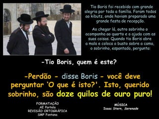    Tio Boris foi recebido com grandeTio Boris foi recebido com grande
alegria por toda a família. Foram todosalegria por toda a família. Foram todos
ao kibutz, onde haviam preparado umaao kibutz, onde haviam preparado uma
grande festa de recepção.grande festa de recepção.
Ao chegar lá, outro sobrinho oAo chegar lá, outro sobrinho o
acompanha ao quarto e o ajuda com asacompanha ao quarto e o ajuda com as
suas coisas. Quando tio Boris abresuas coisas. Quando tio Boris abre
a mala e coloca o busto sobre a cama,a mala e coloca o busto sobre a cama,
o sobrinho, espantado, pergunta:o sobrinho, espantado, pergunta:
-Tio Boris, quem é este?-Tio Boris, quem é este?
   -Perdão --Perdão - disse Borisdisse Boris - você deve- você deve
perguntar ‘O que é isto?'. Isto, queridoperguntar ‘O que é isto?'. Isto, querido
sobrinho, sãosobrinho, são doze quilos de ouro puro!doze quilos de ouro puro!
FORMATAÇÃOFORMATAÇÃO
AE PortelaAE Portela
REVISÃO ORTOGRÁFICAREVISÃO ORTOGRÁFICA
SMP FontanaSMP Fontana
MÚSICAMÚSICA
Isaac Stern,Isaac Stern, SerenadeSerenade
 