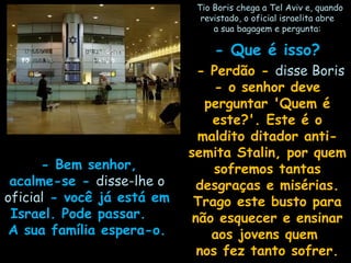    Tio Boris chega a Tel Aviv e, quandoTio Boris chega a Tel Aviv e, quando
revistado, o oficial israelita abrerevistado, o oficial israelita abre
a sua bagagem e pergunta:a sua bagagem e pergunta:
- Que é isso?- Que é isso?
  - Perdão -- Perdão - disse Borisdisse Boris
- o senhor deve- o senhor deve
perguntar 'Quem éperguntar 'Quem é
este?'. Este é oeste?'. Este é o
maldito ditador anti-maldito ditador anti-
semita Stalin, por quemsemita Stalin, por quem
sofremos tantassofremos tantas
desgraças e misérias.desgraças e misérias.
Trago este busto paraTrago este busto para
não esquecer e ensinarnão esquecer e ensinar
aos jovens quemaos jovens quem
nos fez tanto sofrer.nos fez tanto sofrer.
   - Bem senhor,- Bem senhor,
acalme-se -acalme-se - disse-lhe odisse-lhe o
oficialoficial - você já está em- você já está em
Israel. Pode passar.Israel. Pode passar.
A sua família espera-o.A sua família espera-o.
 