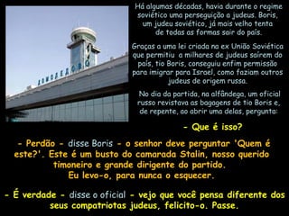 Há algumas décadas, havia durante o regime
soviético uma perseguição a judeus. Boris,
um judeu soviético, já mais velho tenta
de todas as formas sair do país.
Graças a uma lei criada na ex União Soviética
que permitiu a milhares de judeus saírem do
país, tio Boris, conseguiu enfim permissão
para imigrar para Israel, como faziam outros
judeus de origem russa.
 No dia da partida, na alfândega, um oficial
russo revistava as bagagens de tio Boris e,
de repente, ao abrir uma delas, pergunta:

 - Que é isso?
- Perdão - disse Boris - o senhor deve perguntar 'Quem é
este?'. Este é um busto do camarada Stalin, nosso querido
timoneiro e grande dirigente do partido.
Eu levo-o, para nunca o esquecer.
- É verdade - disse o oficial - vejo que você pensa diferente dos
seus compatriotas judeus, felicito-o. Passe.

 