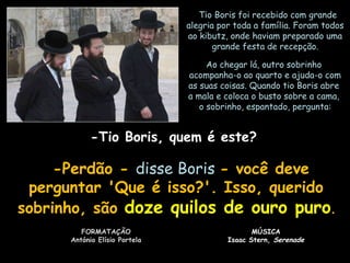   Tio Boris foi recebido com grande
alegria por toda a família. Foram todos
ao kibutz, onde haviam preparado uma
grande festa de recepção.
Ao chegar lá, outro sobrinho
acompanha-o ao quarto e ajuda-o com
as suas coisas. Quando tio Boris abre
a mala e coloca o busto sobre a cama,
o sobrinho, espantado, pergunta:

-Tio Boris, quem é este?

  -Perdão - disse Boris - você deve
perguntar 'Que é isso?'. Isso, querido
sobrinho, são doze quilos de ouro puro.
FORMATAÇÃO
António Elísio Portela

MÚSICA
Isaac Stern, Serenade

 