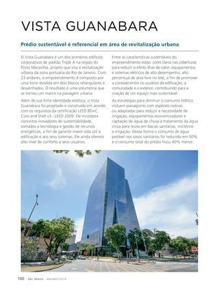 GBC BRASIL - ANUÁRIO 2019100
O Vista Guanabara é um dos primeiros edifícios
corporativos de padrão Triple A na região do
Porto Maravilha, projeto que visa à revitalização
urbana da zona portuária do Rio de Janeiro. Com
23 andares, o empreendimento é composto por
uma torre dividida em dois blocos retangulares e
desalinhados. O resultado é uma volumetria que
se tornou um marco na paisagem urbana.
Além de sua forte identidade estética, o Vista
Guanabara foi projetado e construído em acordo
com os requisitos da certificação LEED BD+C
Core and Shell v3 - LEED 2009. Ele incorpora
conceitos inovadores de sustentabilidade,
somados a tecnologia e gestão de recursos
energéticos, a fim de garantir maior vida útil à
edificação e aos seus sistemas. Ele ainda oferece
alto nível de conforto a seus usuários.
VISTA GUANABARA
Prédio sustentável é referencial em área de revitalização urbana
Entre as características sustentáveis do
empreendimento estão: cores claras nas coberturas
para reduzir o efeito ilhas de calor; equipamentos
e sistemas elétricos de alto desempenho; alto
percentual de área livre no lote, a fim de promover
a conexão entre os usuários da edificação, a
comunidade e o exterior, contribuindo para a
criação de um espaço mais sustentável.
As estratégias para diminuir o consumo hídrico
incluem paisagismo com espécies nativas
ou adaptadas para reduzir a necessidade de
irrigação, equipamentos economizadores e
captação de água de chuva e tratamento da água
cinza para reúso em bacias sanitárias, mictórios
e irrigação. Dessa forma o consumo de água
potável nos vasos sanitários foi reduzido em 50%
e o consumo total do prédio ficou 40% menor.
 