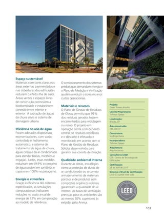 103
Espaço sustentável
Materiais com cores claras nas
áreas externas pavimentadas e
nas coberturas das edificações
reduzem o efeito ilha de calor.
Áreas verdes e espaços livres
de construção promovem a
biodiversidade e estabelecem
conexão entre interior e
exterior. A captação de águas
da chuva alivia o sistema de
drenagem urbana.
Eficiência no uso de água
Foram adotados dispositivos
economizadores, com vazão
controlada e fechamento
automático, e sistema de
tratamento de água de chuva,
águas cinzas e do ar condicionado
para atender bacias, mictórios e
irrigação. Juntas, essas medidas
reduziram em 59,9% o consumo
de água potável em sanitários e
copas e em 100% no paisagismo.
Energia e atmosfera
Graças à eficiência dos sistemas
especificados, as simulações
computacionais indicaram
reduções no custo anual de
energia de 12% em comparação
ao modelo de referência.
O comissionamento dos sistemas
prediais que demandam energia e
o Plano de Medição e Verificação
ajudam a reduzir o consumo e os
custos operacionais.
Materiais e recursos
O Plano de Gestão de Resíduos
de Obras permitiu que 92%
dos resíduos gerados fossem
encaminhados para reciclagem
ou reúso. O projeto em
operação conta com depósito
central de resíduos recicláveis
e o descarte é efetuado e
monitorado em acordo com o
Plano de Gestão de Resíduos
Sólidos desenvolvido para
garantir sua correta destinação.
Qualidade ambiental interna
Durante as obras, estratégias
como a proteção de dutos de
ar condicionado ou o correto
armazenamento de materiais
porosos e de produtos com
compostos orgânicos voláteis
garantiram a qualidade do ar
interno. As taxas de ventilação
previstas para os ambientes são
ao menos 30% superiores às
exigidas pela Anvisa.
Projeto:
Green Towers Brasília
Cliente/Proprietário:
Tishman Speyer
Localização:
Brasília, DF
Área construída:
165.000 m2
Construtora:
Via Engenharia
Incorporadora:
Tishman Speyer
Arquitetura:
Arquitectonica
Consultoria LEED:
CTE- Centro de Tecnologia de
Edificações
Certificação:
28 de abril de 2017
Sistema e Nível da Certificação:
LEED-CS v2009 nível Gold
 