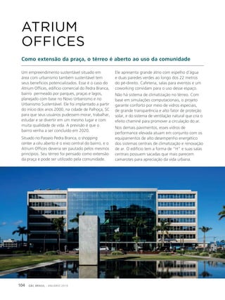 GBC BRASIL - ANUÁRIO 2019104
Um empreendimento sustentável situado em
área com urbanismo também sustentável tem
seus benefícios potencializados. Esse é o caso do
Atrium Offices, edifício comercial do Pedra Branca,
bairro permeado por parques, praças e lagos,
planejado com base no Novo Urbanismo e no
Urbanismo Sustentável. Ele foi implantado a partir
do início dos anos 2000, na cidade de Palhoça, SC
para que seus usuários pudessem morar, trabalhar,
estudar e se divertir em um mesmo lugar e com
muita qualidade de vida. A previsão é que o
bairro venha a ser concluído em 2020.
Situado no Passeio Pedra Branca, o shopping
center a céu aberto é o eixo central do bairro, e o
Atrium Offices deveria ser pautado pelos mesmos
princípios. Seu térreo foi pensado como extensão
da praça e pode ser utilizado pela comunidade.
ATRIUM
OFFICES
Como extensão da praça, o térreo é aberto ao uso da comunidade
Ele apresenta grande átrio com espelho d’água
e duas paredes verdes ao longo dos 22 metros
do pé-direito. Cafeteria, salas para eventos e um
coworking convidam para o uso desse espaço.
Não há sistema de climatização no térreo. Com
base em simulações computacionais, o projeto
garante conforto por meio de vidros especiais,
de grande transparência e alto fator de proteção
solar, e do sistema de ventilação natural que cria o
efeito chaminé para promover a circulação do ar.
Nos demais pavimentos, esses vidros de
performance elevada atuam em conjunto com os
equipamentos de alto desempenho energético
dos sistemas centrais de climatização e renovação
de ar. O edifício tem a forma de “H” e suas salas
centrais possuem sacadas que mais parecem
camarotes para apreciação da vida urbana.
 