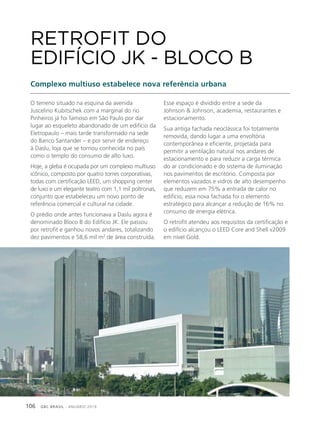 GBC BRASIL - ANUÁRIO 2019106
O terreno situado na esquina da avenida
Juscelino Kubitschek com a marginal do rio
Pinheiros já foi famoso em São Paulo por dar
lugar ao esqueleto abandonado de um edifício da
Eletropaulo – mais tarde transformado na sede
do Banco Santander – e por servir de endereço
à Daslu, loja que se tornou conhecida no país
como o templo do consumo de alto luxo.
Hoje, a gleba é ocupada por um complexo multiuso
icônico, composto por quatro torres corporativas,
todas com certificação LEED, um shopping center
de luxo e um elegante teatro com 1,1 mil poltronas,
conjunto que estabeleceu um novo ponto de
referência comercial e cultural na cidade.
O prédio onde antes funcionava a Daslu agora é
denominado Bloco B do Edifício JK. Ele passou
por retrofit e ganhou novos andares, totalizando
dez pavimentos e 58,6 mil m2
de área construída.
RETROFIT DO
EDIFÍCIO JK - BLOCO B
Complexo multiuso estabelece nova referência urbana
Esse espaço é dividido entre a sede da
Johnson & Johnson, academia, restaurantes e
estacionamento.
Sua antiga fachada neoclássica foi totalmente
removida, dando lugar a uma envoltória
contemporânea e eficiente, projetada para
permitir a ventilação natural nos andares de
estacionamento e para reduzir a carga térmica
do ar condicionado e do sistema de iluminação
nos pavimentos de escritório. Composta por
elementos vazados e vidros de alto desempenho
que reduzem em 75% a entrada de calor no
edifício, essa nova fachada foi o elemento
estratégico para alcançar a redução de 16% no
consumo de energia elétrica.
O retrofit atendeu aos requisitos da certificação e
o edifício alcançou o LEED Core and Shell v2009
em nível Gold.
 
