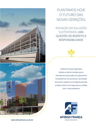www.afonsofranca.com.br
INOVAÇÃO EM SOLUÇÕES
SUSTENTÁVEIS: UMA
QUESTÃO DE RESPEITO E
RESPONSABILIDADE.
PLANTAMOS HOJE
O FUTURO DAS
NOVAS GERAÇÕES.
A Afonso França Engenharia
oferece a melhor solução para o
mercado de construção civil, garantindo
transparência nos processos, tecnologia
de ponta e rapidez na entrega de grandes
projetos, feitos com segurança e cuidado
com o meio ambiente.
 