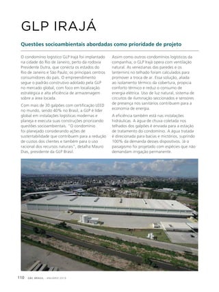 GBC BRASIL - ANUÁRIO 2019110
O condomínio logístico GLP Irajá foi implantado
na cidade do Rio de Janeiro, perto da rodovia
Presidente Dutra, que conecta os estados do
Rio de Janeiro e São Paulo, os principais centros
consumidores do país. O empreendimento
segue o padrão construtivo adotado pela GLP
no mercado global, com foco em localização
estratégica e alta eficiência de armazenagem
sobre a área locada.
Com mais de 30 galpões com certificação LEED
no mundo, sendo 40% no Brasil, a GLP é líder
global em instalações logísticas modernas e
planeja e executa suas construções priorizando
questões socioambientais. “O condomínio
foi planejado considerando ações de
sustentabilidade que contribuem para a redução
de custos dos clientes e também para o uso
racional dos recursos naturais”, detalha Mauro
Dias, presidente da GLP Brasil.
GLP IRAJÁ
Questões socioambientais abordadas como prioridade de projeto
Assim como outros condomínios logísticos da
companhia, o GLP Irajá opera com ventilação
natural. As venezianas das paredes e os
lanternins no telhado foram calculados para
promover a troca de ar. Essa solução, aliada
ao isolamento térmico da cobertura, propicia
conforto térmico e reduz o consumo de
energia elétrica. Uso de luz natural, sistema de
circuitos de iluminação seccionados e sensores
de presença nos sanitários contribuem para a
economia de energia.
A eficiência também está nas instalações
hidráulicas. A água de chuva coletada nos
telhados dos galpões é enviada para a estação
de tratamento do condomínio. A água tratada
é direcionada para bacias e mictórios, suprindo
100% da demanda desses dispositivos. Já o
paisagismo foi projetado com espécies que não
demandam irrigação permanente.
 