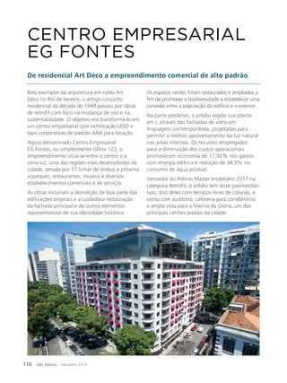 GBC BRASIL - ANUÁRIO 2019116
Belo exemplar da arquitetura em estilo Art
Déco no Rio de Janeiro, o antigo conjunto
residencial da década de 1940 passou por obras
de retrofit com foco na mudança de uso e na
sustentabilidade. O objetivo era transformá-lo em
um centro empresarial com certificação LEED e
lajes corporativas de padrão AAA para locação.
Agora denominado Centro Empresarial
EG Fontes, ou simplesmente Glória 122, o
empreendimento situa-se entre o centro e a
zona sul, uma das regiões mais desenvolvidas da
cidade, servida por 57 linhas de ônibus e próxima
a parques, restaurantes, museus e diversos
estabelecimentos comerciais e de serviços.
As obras incluíram a demolição de boa parte das
edificações originais e a cuidadosa restauração
da fachada principal e de outros elementos
representativos de sua identidade histórica.
CENTRO EMPRESARIAL
EG FONTES
De residencial Art Déco a empreendimento comercial de alto padrão
Os espaços verdes foram restaurados e ampliados a
fim de promover a biodiversidade e estabelecer uma
conexão entre a população do edifício e o exterior.
Na parte posterior, o prédio expõe sua planta
em L através das fachadas de vidro em
linguagem contemporânea, projetadas para
permitir o melhor aproveitamento da luz natural
nas áreas internas. Os recursos empregados
para a diminuição dos custos operacionais
promoveram economia de 17,92% nos gastos
com energia elétrica e redução de 34,9% no
consumo de água potável.
Vencedor do Prêmio Master Imobiliário 2017 na
categoria Retrofit, o prédio tem onze pavimentos-
tipo, dois deles com terraços livres de colunas, e
conta com auditório, cafeteria para condôminos
e ampla vista para a Marina da Glória, um dos
principais cartões postais da cidade.
 