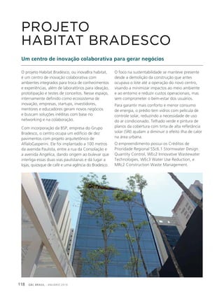 GBC BRASIL - ANUÁRIO 2019118
O projeto Habitat Bradesco, ou inovaBra habitat,
é um centro de inovação colaborativa com
ambientes integrados para troca de conhecimentos
e experiências, além de laboratórios para ideação,
prototipação e testes de conceitos. Nesse espaço,
internamente definido como ecossistema de
inovação, empresas, startups, investidores,
mentores e educadores geram novos negócios
e buscam soluções inéditas com base no
networking e na colaboração.
Com incorporação da BSP, empresa do Grupo
Bradesco, o centro ocupa um edifício de dez
pavimentos com projeto arquitetônico de
AflaloGasperini. Ele foi implantado a 100 metros
da avenida Paulista, entre a rua da Consolação e
a avenida Angélica, dando origem ao bulevar que
interliga essas duas vias paulistanas e dá lugar a
lojas, quiosque de café e uma agência do Bradesco.
PROJETO
HABITAT BRADESCO
Um centro de inovação colaborativa para gerar negócios
O foco na sustentabilidade se manteve presente
desde a demolição da construção que antes
ocupava o lote até a operação do novo centro,
visando a minimizar impactos ao meio ambiente
e ao entorno e reduzir custos operacionais, mas
sem comprometer o bem-estar dos usuários.
Para garantir mais conforto e menor consumo
de energia, o prédio tem vidros com película de
controle solar, reduzindo a necessidade de uso
do ar condicionado. Telhado verde e pintura de
planos da cobertura com tinta de alta refletância
solar (SRI) ajudam a diminuir o efeito ilha de calor
na área urbana.
O empreendimento possui os Créditos de
Prioridade Regional SSc6.1 Stormwater Design
Quantity Control, WEc2 Innovative Wastewater
Technologies, WEc3 Water Use Reduction, e
MRc2 Construction Waste Management.
 