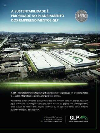 GBC BRASIL - ANUÁRIO 201912
A SUSTENTABILIDADE É
PRIORIDADE NO PLANEJAMENTO
DOS EMPREENDIMENTOS GLP
A GLP é líder global em instalações logísticas modernas e se preocupa em oferecer galpões
e soluções integradas que geram valor para seus clientes.
Respeitamos o meio ambiente, planejando galpões que reduzem custos de energia, reutilizam
água e otimizam a iluminação e ventilação. Temos mais de 30 galpões com certiﬁcação LEED,
entre os quais 12 estão no Brasil. Seja na construção ou nas operações diárias, pensar de forma
sustentável faz parte do nosso DNA.
E. locacao@GLProp.com
S. www.GLProp.com.br
T. (11) 3500 3700 - (21) 3570 8180
 